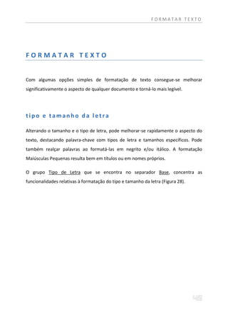 FORMATAR TEXTO




FORMATAR TEXTO


Com algumas opções simples de formatação de texto consegue-se melhorar
significativamente o aspecto de qualquer documento e torná-lo mais legível.




tipo e tamanho da letra

Alterando o tamanho e o tipo de letra, pode melhorar-se rapidamente o aspecto do
texto, destacando palavra-chave com tipos de letra e tamanhos específicos. Pode
também realçar palavras ao formatá-las em negrito e/ou itálico. A formatação
Maiúsculas Pequenas resulta bem em títulos ou em nomes próprios.

O grupo Tipo de Letra que se encontra no separador Base, concentra as
funcionalidades relativas à formatação do tipo e tamanho da letra (Figura 28).
 