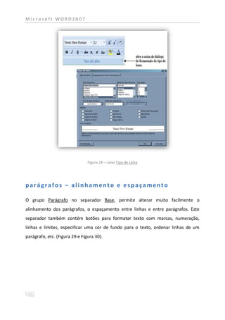 Microsoft WORD2007




                                Figura 28 – caixa Tipo de Letra




parágrafos – alinhamento e espaçamento

O grupo Parágrafo no separador Base, permite alterar muito facilmente o
alinhamento dos parágrafos, o espaçamento entre linhas e entre parágrafos. Este
separador também contém botões para formatar texto com marcas, numeração,
linhas e limites, especificar uma cor de fundo para o texto, ordenar linhas de um
parágrafo, etc. (Figura 29 e Figura 30).
 