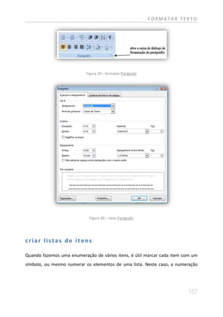 FORMATAR TEXTO




                           Figura 29 – formatar Parágrafo




                            Figura 30 – caixa Parágrafo




criar listas de itens

Quando fazemos uma enumeração de vários itens, é útil marcar cada item com um
símbolo, ou mesmo numerar os elementos de uma lista. Neste caso, a numeração
 