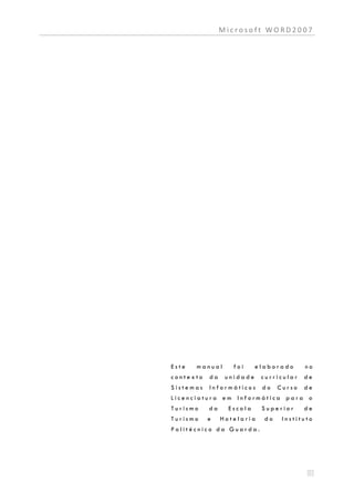 Microsoft WORD2007




Este   manual      foi     elaborado      no
contexto   da    unidade    curricular    de
Sistemas   Informáticos     do    Curso   de
Licenciatura em Informática para o
Turismo    da     Escola    Superior      de
Turismo    e    Hotelaria    do    Instituto
Politécnico da Guarda.
 