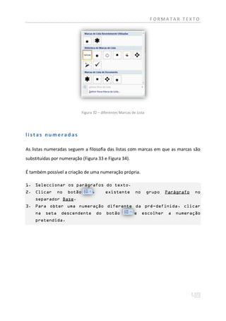 FORMATAR TEXTO




                             Figura 32 – diferentes Marcas de Lista




listas numeradas

As listas numeradas seguem a filosofia das listas com marcas em que as marcas são
substituídas por numeração (Figura 33 e Figura 34).

É também possível a criação de uma numeração própria.

1. Seleccionar os parágrafos do texto.
2. Clicar       no   botão         ,        existente        no       grupo   Parágrafo   no
    separador Base.
3. Para obter uma numeração diferente da pré-definida, clicar
    na   seta    descendente           do   botão           e     escolher     a   numeração
    pretendida.
 