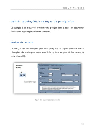 FORMATAR TEXTO




definir tabulações e avanços de parágrafos

Os avanços e as tabulações definem uma posição para o texto no documento,
facilitando a organização e a leitura do mesmo.




botões de avanço

Os avanços são utilizados para posicionar parágrafos na página, enquanto que as
tabulações são usadas para mover uma linha de texto ou para alinhar colunas de
texto (Figura 35).




                            Figura 35 – avanços e espaçamento
 