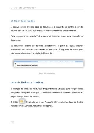 Microsoft WORD2007




utilizar tabulações

É possível definir diversos tipos de tabulações: à esquerda, ao centro, à direita,
décimal e de barras. Cada tipo de tabulação alinha o texto de forma diferente.

Cada vez que prime a tecla TAB, o ponto de inserção avança uma tabulação no
documento.

As tabulações podem ser definidas directamente a partir da régua, clicando
previamente no botão de alinhamento da tabulação. À esquerda da régua, pode
alterar-se o alinhamento da tabulação (Figura 36).




                                   Figura 36 – tabulações




inserir linhas e limites

A inserção de linhas ou molduras é frequentemente utilizada para realçar títulos,
parágrafos, cabeçalhos e rodapés. As molduras também são utilizadas, por vezes, na
página de capa de um documento.

O botão            localizado no grupo Parágrafo, oferece diversos tipos de limites,
incluindo limites verticais, horizontais e diagonais.
 