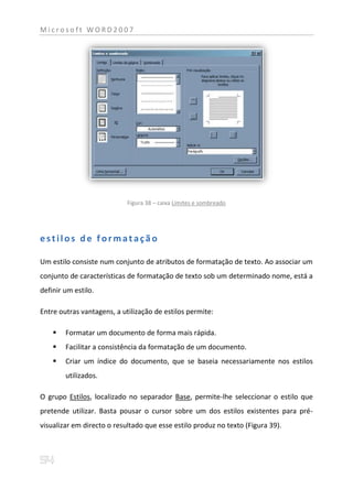 Microsoft WORD2007




                            Figura 38 – caixa Limites e sombreado




estilos de formatação

Um estilo consiste num conjunto de atributos de formatação de texto. Ao associar um
conjunto de características de formatação de texto sob um determinado nome, está a
definir um estilo.

Entre outras vantagens, a utilização de estilos permite:

       Formatar um documento de forma mais rápida.
       Facilitar a consistência da formatação de um documento.
       Criar um índice do documento, que se baseia necessariamente nos estilos
        utilizados.

O grupo Estilos, localizado no separador Base, permite-lhe seleccionar o estilo que
pretende utilizar. Basta pousar o cursor sobre um dos estilos existentes para pré-
visualizar em directo o resultado que esse estilo produz no texto (Figura 39).
 