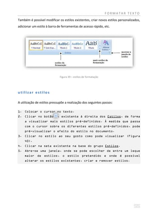 FORMATAR TEXTO
Também é possível modificar os estilos existentes, criar novos estilos personalizados,
adicionar um estilo à barra de ferramentas de acesso rápido, etc.




                              Figura 39 – estilos de formatação




utilizar estilos

A utilização de estilos pressupõe a realização dos seguintes passos:

1. Colocar o cursor no texto.
2. Clicar no botão          , existente à direita dos Estilos, de forma
    a visualizar mais estilos pré-definidos. À medida que passa
    com o cursor sobre os diferentes estilos pré-definidos, pode
    pré-visualizar o efeito do estilo no documento.
3. Clicar no estilo ao seu gosto como pode visualizar (Figura
    40).
4. Clicar na seta existente na base do grupo Estilos.
5. Abre-se uma janela, onde se pode escolher de entre um leque
    maior de estilos, o estilo pretendido e onde é possível
    alterar os estilos existentes, criar e remover estilos.
 