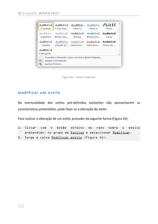 Microsoft WORD2007




                                Figura 40 – estilos existentes




modificar um estilo

Na eventualidade dos estilos pré-definidos existentes não apresentarem as
características pretendidas, pode fazer-se a alteração do estilo.

Para realizar a alteração de um estilo, proceder da seguinte forma (Figura 41):

1. Clicar       com    o    botão      direito         do        rato   sobre   o   estilo
    pretendido, no grupo de Estilos e seleccionar Modificar.
2. Surge a caixa Modificar estilo (Figura 41).
 