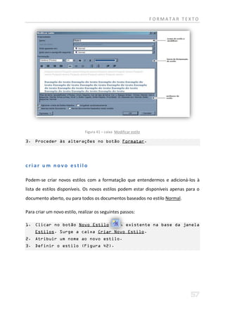 FORMATAR TEXTO




                              Figura 41 – caixa Modificar estilo

3. Proceder às alterações no botão Formatar.




criar um novo estilo

Podem-se criar novos estilos com a formatação que entendermos e adicioná-los à
lista de estilos disponíveis. Os novos estilos podem estar disponíveis apenas para o
documento aberto, ou para todos os documentos baseados no estilo Normal.

Para criar um novo estilo, realizar os seguintes passos:

1. Clicar no botão Novo Estilo                     , existente na base da janela
    Estilos. Surge a caixa Criar Novo Estilo.
2. Atribuir um nome ao novo estilo.
3. Definir o estilo (Figura 42).
 