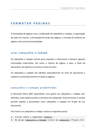 FORMATAR PÁGINAS




FORMATAR PÁGINAS


A formatação de páginas inclui a elaboração de cabeçalhos e rodapés, a organização
de texto em colunas, a formatação do fundo das páginas, a inclusão de molduras de
página, entre outras funcionalidades.




criar cabeçalho e rodapé

Os cabeçalhos e rodapés servem para enquadrar o documento e destacar algumas
informações importantes, tais como o número de página, a data, o título do
documento, do capítulo, ou mesmo o nome do autor.

Os cabeçalhos e rodapés são editados separadamente do resto do documento e
repetem-se automaticamente em todas as páginas.




cabeçalhos e rodapés predefinidos

O Microsoft Word 2007 disponibiliza uma galeria de cabeçalhos e rodapés pré-
definidos, onde poderá escolher o formato mais adequado. Posteriormente, é sempre
possível adaptar e personalizar esses cabeçalhos e rodapés em função do seu
documento.

Para inserir um cabeçalho ou rodapé, realizar os seguintes passos:

1. Clicar sobre o separador Inserir.
2. No grupo Cabeçalho e Rodapé clicar em Cabeçalho (Figura 43).
 