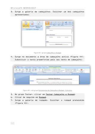 Microsoft WORD2007
3. Surge a galeria de cabeçalhos. Escolher um dos cabeçalhos
   apresentados.




                        Figura 43 – grupo Cabeçalho e Rodapé

4. Surge no documento a área de cabeçalho activa (Figura 44).
   Substituir o texto predefinido pelo seu texto de cabeçalho.




          Figura 44 – sub-grupo Ferramentas de Cabeçalho e Rodapé - Estrutura

5. No grupo Fechar, clicar em Fechar Cabeçalho e Rodapé.
6. Clicar de seguida em Rodapé.
7. Surge a galeria de rodapés. Escolher o rodapé pretendido
   (Figura 45).
 