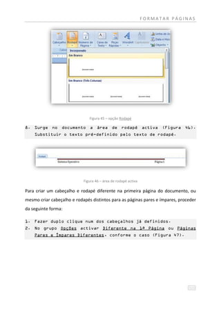 FORMATAR PÁGINAS




                               Figura 45 – opção Rodapé

8. Surge no documento a área de rodapé activa (Figura 46).
    Substituir o texto pré-definido pelo texto de rodapé.




                            Figura 46 – área de rodapé activa

Para criar um cabeçalho e rodapé diferente na primeira página do documento, ou
mesmo criar cabeçalho e rodapés distintos para as páginas pares e ímpares, proceder
da seguinte forma:

1. Fazer duplo clique num dos cabeçalhos já definidos.
2. No grupo Opções activar Diferente na 1ª Página ou Páginas
    Pares e Ímpares Diferentes, conforme o caso (Figura 47).
 