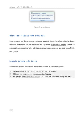 Microsoft WORD2007




                                Figura 47 – grupo Opções




distribuir texto em colunas

Para formatar um documento em colunas, ao estilo de um jornal ou editorial, basta
indicar o número de colunas desejadas no separador Esquema de Página. Obtém-se
assim colunas com dimensões idênticas e com um espaçamento que está predefinido
em 1,25 cm.




inserir colunas de texto

Para inserir colunas de texto no documento realizar os seguintes passos:

1. Seleccionar o texto a formatar em colunas.
2. Clicar no separador Esquema de Página.
3. No grupo Configurar Página, clicar em colunas (Figura 48).
 