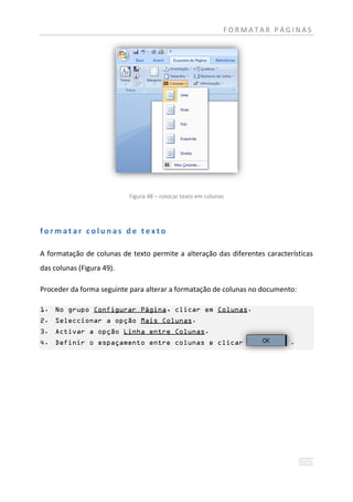 FORMATAR PÁGINAS




                           Figura 48 – colocar texto em colunas




formatar colunas de texto

A formatação de colunas de texto permite a alteração das diferentes características
das colunas (Figura 49).

Proceder da forma seguinte para alterar a formatação de colunas no documento:

1. No grupo Configurar Página, clicar em Colunas.
2. Seleccionar a opção Mais Colunas.
3. Activar a opção Linha entre Colunas.
4. Definir o espaçamento entre colunas e clicar                             .
 