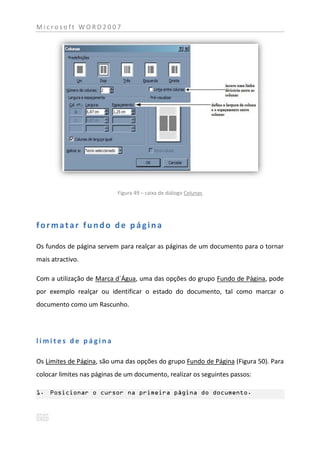Microsoft WORD2007




                            Figura 49 – caixa de diálogo Colunas




formatar fundo de página

Os fundos de página servem para realçar as páginas de um documento para o tornar
mais atractivo.

Com a utilização de Marca d´Água, uma das opções do grupo Fundo de Página, pode
por exemplo realçar ou identificar o estado do documento, tal como marcar o
documento como um Rascunho.




limites de página

Os Limites de Página, são uma das opções do grupo Fundo de Página (Figura 50). Para
colocar limites nas páginas de um documento, realizar os seguintes passos:

1. Posicionar o cursor na primeira página do documento.
 