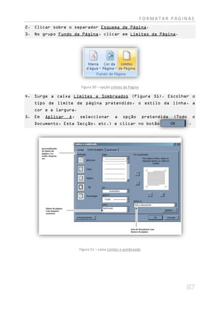 FORMATAR PÁGINAS
2. Clicar sobre o separador Esquema de Página.
3. No grupo Fundo de Página, clicar em Limites da Página.




                        Figura 50 – opção Limites de Página

4. Surge a caixa Limites e Sombreados (Figura 51). Escolher o
   tipo de limite de página pretendido, o estilo da linha, a
   cor e a largura.
5. Em   Aplicar   A,   seleccionar          a    opção         pretendida   (Todo       o
   Documento, Esta Secção, etc.) e clicar no botão                                  .




                       Figura 51 – caixa Limites e sombreado
 