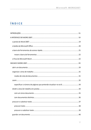 Microsoft WORD2007




ÍNDICE


INTRODUÇÃO ............................................................................................................................. 15

A INTERFACE DO WORD 2007.................................................................................................... 19

   a janela do Word 2007 ........................................................................................................... 19

   o botão do Microsoft Office ................................................................................................... 20

   a barra de ferramentas de acesso rápido............................................................................... 21

       mover a barra de ferramentas ........................................................................................... 22

   o friso do Microsoft Word ...................................................................................................... 22

INICIAR O WORD 2007 ............................................................................................................... 29

   abrir um documento .............................................................................................................. 29

   organizar a área de trabalho .................................................................................................. 31

       modos de vista de documentos ......................................................................................... 31

   zoom ....................................................................................................................................... 32

       especificar o número de páginas que pretende visualizar no ecrã .................................... 34

   dividir a área de trabalho em janelas ..................................................................................... 34

       com um único documento ................................................................................................. 35

       com documentos distintos ................................................................................................. 36

   procurar e substituir texto ..................................................................................................... 37

       procurar texto .................................................................................................................... 38

       procurar e substituir texto ................................................................................................. 39

   guardar um documento ......................................................................................................... 40
 