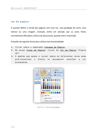 Microsoft WORD2007




cor da página

É possível definir o fundo das páginas com uma cor, uma gradação de cores, uma
textura ou uma imagem. Contudo, tenha em atenção que as cores fortes
normalmente dificultam a leitura do documento, quando este é imprimido.

Proceder da seguinte forma para utilizar esta funcionalidade:

1. Clicar sobre o separador Esquema de Página.
2. No grupo Fundo de Página, clicar em Cor da Página (Figura
    52).
3. À medida que passa o cursor sobre as diferentes cores pode
    pré-visualizar        o    efeito       no    documento;    escolher   a   cor
    pretendida.




                              Figura 52 – opção Cor da Página
 