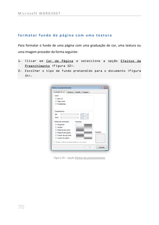 Microsoft WORD2007




formatar fundo de página com uma textura

Para formatar o fundo de uma página com uma graduação de cor, uma textura ou
uma imagem proceder da forma seguinte:

1. Clicar em Cor de Página e seleccione a opção Efeitos de
    Preenchimento (Figura 52).
2. Escolher o tipo de fundo pretendido para o documento (Figura
    54).




                      Figura 54 – opção Efeitos de preenchimento
 
