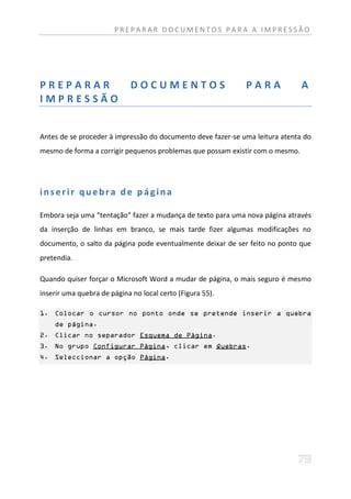 PREPARAR DOCUMENTOS PARA A IMPRESSÃO




PREPARAR                     DOCUMENTOS                      PARA              A
IMPRESSÃO


Antes de se proceder à impressão do documento deve fazer-se uma leitura atenta do
mesmo de forma a corrigir pequenos problemas que possam existir com o mesmo.




inserir quebra de página

Embora seja uma “tentação” fazer a mudança de texto para uma nova página através
da inserção de linhas em branco, se mais tarde fizer algumas modificações no
documento, o salto da página pode eventualmente deixar de ser feito no ponto que
pretendia.

Quando quiser forçar o Microsoft Word a mudar de página, o mais seguro é mesmo
inserir uma quebra de página no local certo (Figura 55).

1. Colocar o cursor no ponto onde se pretende inserir a quebra
    de página.
2. Clicar no separador Esquema de Página.
3. No grupo Configurar Página, clicar em Quebras.
4. Seleccionar a opção Página.
 