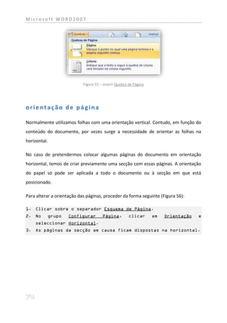 Microsoft WORD2007




                            Figura 55 – inserir Quebra de Página




orientação de página

Normalmente utilizamos folhas com uma orientação vertical. Contudo, em função do
conteúdo do documento, por vezes surge a necessidade de orientar as folhas na
horizontal.

No caso de pretendermos colocar algumas páginas do documento em orientação
horizontal, temos de criar previamente uma secção com essas páginas. A orientação
do papel só pode ser aplicada a todo o documento ou à secção em que está
posicionado.

Para alterar a orientação das páginas, proceder da forma seguinte (Figura 56):

1. Clicar sobre o separador Esquema de Página.
2. No     grupo     Configurar         Página,         clicar      em   Orientação   e
    seleccionar Horizontal.
3. As páginas da secção em causa ficam dispostas na horizontal.
 