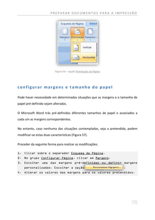 PREPARAR DOCUMENTOS PARA A IMPRESSÃO




                           Figura 56 – opção Orientação da Página




configurar margens e t amanho do papel

Pode haver necessidade em determinadas situações que as margens e o tamanho de
papel pré-definido sejam alteradas.

O Microsoft Word trás pré-definidos diferentes tamanhos de papel e associados a
cada um as margens correspondentes.

No entanto, caso nenhuma das situações contempladas, seja a pretendida, podem
modificar-se estas duas características (Figura 57).

Proceder da seguinte forma para realizar as modificações:

1. Clicar sobre o separador Esquema de Página.
2. No grupo Configurar Página, clicar em Margens.
3. Escolher uma das margens pré-definidas ou definir margens
    personalizadas. Escolher a opção                                 .
4. Alterar os valores das margens para os valores pretendidos.
 