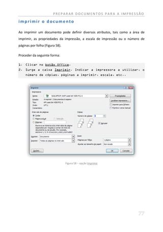 PREPARAR DOCUMENTOS PARA A IMPRESSÃO

imprimir o documento

Ao imprimir um documento pode definir diversos atributos, tais como a área de
imprimir, as propriedades da impressão, a escala de impressão ou o número de
páginas por folha (Figura 58).

Proceder da seguinte forma:

1. Clicar no botão Office.
2. Surge a caixa Imprimir. Indicar a impressora a utilizar, o
    número de cópias, páginas a imprimir, escala, etc..




                                 Figura 58 – opção Imprimir
 