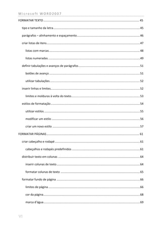 Microsoft WORD2007
FORMATAR TEXTO ..................................................................................................................... 45

   tipo e tamanho da letra .......................................................................................................... 45

   parágrafos – alinhamento e espaçamento ............................................................................. 46

   criar listas de itens .................................................................................................................. 47

       listas com marcas ............................................................................................................... 48

       listas numeradas ................................................................................................................ 49

   definir tabulações e avanços de parágrafos ........................................................................... 51

       botões de avanço ............................................................................................................... 51

       utilizar tabulações .............................................................................................................. 52

   inserir linhas e limites ............................................................................................................. 52

       limites e molduras à volta do texto.................................................................................... 53

   estilos de formatação ............................................................................................................. 54

       utilizar estilos ..................................................................................................................... 55

       modificar um estilo ............................................................................................................ 56

       criar um novo estilo ........................................................................................................... 57

FORMATAR PÁGINAS ................................................................................................................. 61

   criar cabeçalho e rodapé ........................................................................................................ 61

       cabeçalhos e rodapés predefinidos ................................................................................... 61

   distribuir texto em colunas .................................................................................................... 64

       inserir colunas de texto ...................................................................................................... 64

       formatar colunas de texto ................................................................................................. 65

   formatar fundo de página ...................................................................................................... 66

       limites de página ................................................................................................................ 66

       cor da página ...................................................................................................................... 68

       marca d’água...................................................................................................................... 69
 