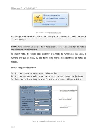 Microsoft WORD2007




                             Figura 59 – inserir Nota de Rodapé

4. Surge uma área de notas de rodapé. Escrever o texto da nota
    de rodapé.


NOTA: Para eliminar uma nota de rodapé clicar sobre o identificador da nota e
seguidamente na tecla Delete.

Ao inserir notas de rodapé pode escolher o formato da numeração das notas, o
número em que se inicia, ou até definir uma marca para identificar as notas de
rodapé.

Utilizar a seguinte sequência:

1. Clicar sobre o separador Referências.
2. Clicar na seta existente na base do grupo Notas de Rodapé.
3. Indicar a localização e o formato das notas (Figura 60).




                        Figura 60 – caixa Nota de rodapé e nota de fim
 