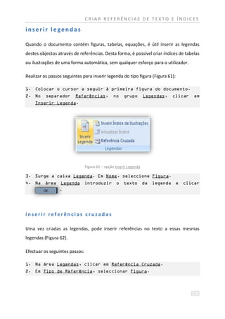 CRIAR REFERÊNCIAS DE TEXTO E ÍNDICES

inserir legendas

Quando o documento contém figuras, tabelas, equações, é útil inserir as legendas
destes objectos através de referências. Desta forma, é possível criar índices de tabelas
ou ilustrações de uma forma automática, sem qualquer esforço para o utilizador.

Realizar os passos seguintes para inserir legenda do tipo figura (Figura 61):

1. Colocar o cursor a seguir à primeira figura do documento.
2. No     separador      Referências,            no    grupo        Legendas,      clicar   em
    Inserir Legenda.




                                Figura 61 – opção Inserir Legenda

3. Surge a caixa Legenda. Em Nome, seleccione Figura.
4. Na     área    Legenda       introduzir        o    texto        da   legenda    e   clicar
    dddddddd .




inserir referências cruzadas

Uma vez criadas as legendas, pode inserir referências no texto a essas mesmas
legendas (Figura 62).

Efectuar os seguintes passos:

1. Na área Legendas, clicar em Referência Cruzada.
2. Em Tipo de Referência, seleccionar Figura.
 