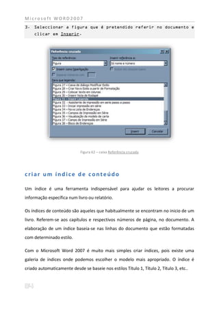 Microsoft WORD2007
3. Seleccionar a figura que é pretendido referir no documento e
    clicar em Inserir.




                             Figura 62 – caixa Referência cruzada




criar um índice de conteúdo

Um índice é uma ferramenta indispensável para ajudar os leitores a procurar
informação específica num livro ou relatório.

Os índices de conteúdo são aqueles que habitualmente se encontram no inicio de um
livro. Referem-se aos capítulos e respectivos números de página, no documento. A
elaboração de um índice baseia-se nas linhas do documento que estão formatadas
com determinado estilo.

Com o Microsoft Word 2007 é muito mais simples criar índices, pois existe uma
galeria de índices onde podemos escolher o modelo mais apropriado. O índice é
criado automaticamente desde se baseie nos estilos Título 1, Título 2, Título 3, etc..
 