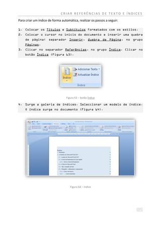 CRIAR REFERÊNCIAS DE TEXTO E ÍNDICES
Para criar um índice de forma automática, realizar os passos a seguir:

1. Colocar os Títulos e Subtítulos formatados com os estilos.
2. Colocar o cursor no inicio do documento e inserir uma quebra
    de página: separador Inserir, Quebra de Página, no grupo
    Páginas.
3. Clicar no separador Referências, no grupo Índice. Clicar no
    botão Índice (Figura 63).




                                 Figura 63 – botão Índice

4. Surge a galeria de índices. Seleccionar um modelo de índice.
    O índice surge no documento (Figura 64).




                                    Figura 64 – índice
 
