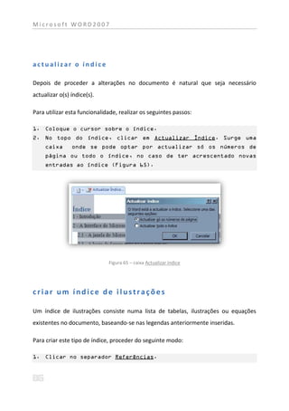 Microsoft WORD2007




actualizar o índice

Depois de proceder a alterações no documento é natural que seja necessário
actualizar o(s) índice(s).

Para utilizar esta funcionalidade, realizar os seguintes passos:

1. Coloque o cursor sobre o índice.
2. No topo do índice, clicar em Actualizar Índice. Surge uma
     caixa      onde se pode optar por actualizar só os números de
     página ou todo o índice, no caso de ter acrescentado novas
     entradas ao índice (Figura 65).




                              Figura 65 – caixa Actualizar índice




criar um índice de ilustrações

Um índice de ilustrações consiste numa lista de tabelas, ilustrações ou equações
existentes no documento, baseando-se nas legendas anteriormente inseridas.

Para criar este tipo de índice, proceder do seguinte modo:

1. Clicar no separador Referências.
 