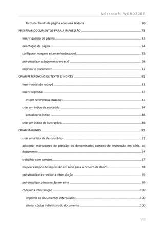 Microsoft WORD2007

       formatar fundo de página com uma textura ..................................................................... 70

PREPARAR DOCUMENTOS PARA A IMPRESSÃO ........................................................................ 73

   inserir quebra de página ........................................................................................................ 73

   orientação de página .............................................................................................................. 74

   configurar margens e tamanho do papel ............................................................................... 75

   pré-visualizar o documento no ecrã ....................................................................................... 76

   imprimir o documento ........................................................................................................... 77

CRIAR REFERÊNCIAS DE TEXTO E ÍNDICES ................................................................................. 81

   inserir notas de rodapé .......................................................................................................... 81

   inserir legendas ...................................................................................................................... 83

       inserir referências cruzadas ............................................................................................... 83

   criar um índice de conteúdo .................................................................................................. 84

       actualizar o índice .............................................................................................................. 86

   criar um índice de ilustrações ................................................................................................ 86

CRIAR MAILINGS ........................................................................................................................ 91

   criar uma lista de destinatários .............................................................................................. 92

   adicionar marcadores de posição, os denominados campos de impressão em série, ao
   documento ............................................................................................................................. 94

   trabalhar com campos............................................................................................................ 97

   mapear campos de impressão em série para o ficheiro de dados ......................................... 98

   pré-visualizar e concluir a intercalação .................................................................................. 99

   pré-visualizar a impressão em série ....................................................................................... 99

   concluir a intercalação ......................................................................................................... 100

       imprimir os documentos intercalados ............................................................................. 100

       alterar cópias individuais do documento ......................................................................... 100
 