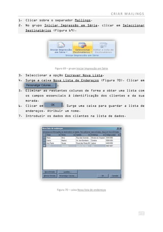 CRIAR MAILINGS
1. Clicar sobre o separador Mailings.
2. No grupo Iniciar Impressão em Série, clicar em Seleccionar
   Destinatários (Figura 69).




                    Figura 69 – grupo Iniciar Impressão em Série

3. Seleccionar a opção Escrever Nova Lista.
4. Surge a caixa Nova Lista de Endereços (Figura 70). Clicar em
   ggggg gggggggg    .
5. Eliminar as restantes colunas de forma a obter uma lista com
   os campos essenciais à identificação dos clientes e da sua
   morada.
6. Clicar em              . Surge uma caixa para guardar a lista de
   endereços. Atribuir um nome.
7. Introduzir os dados dos clientes na lista de dados.




                     Figura 70 – caixa Nova lista de endereços
 