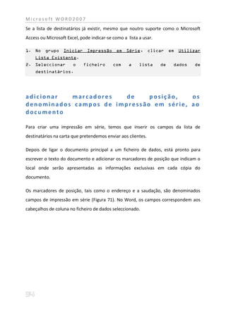 Microsoft WORD2007
Se a lista de destinatários já existir, mesmo que noutro suporte como o Microsoft
Access ou Microsoft Excel, pode indicar-se como a lista a usar.

1. No    grupo    Iniciar     Impressão      em   Série,      clicar   em   Utilizar
    Lista Existente.
2. Seleccionar         o    ficheiro       com     a    lista     de    dados    de
    destinatários.




adicionar  marcadores    de    posição,   os
denominados campos de impressão em série, ao
documento

Para criar uma impressão em série, temos que inserir os campos da lista de
destinatários na carta que pretendemos enviar aos clientes.

Depois de ligar o documento principal a um ficheiro de dados, está pronto para
escrever o texto do documento e adicionar os marcadores de posição que indicam o
local onde serão apresentadas as informações exclusivas em cada cópia do
documento.

Os marcadores de posição, tais como o endereço e a saudação, são denominados
campos de impressão em série (Figura 71). No Word, os campos correspondem aos
cabeçalhos de coluna no ficheiro de dados seleccionado.
 