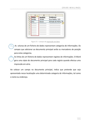 CRIAR MAILINGS




                           Figura 71 – campos de Impressão em Série

1.   As colunas de um ficheiro de dados representam categorias de informações. Os
     campos que adicionar ao documento principal serão os marcadores de posição
     para estas categorias.
2.   As linhas de um ficheiro de dados representam registos de informações. O Word
     gera uma cópia do documento principal para cada registo quando efectua uma
     impressão em série.

Ao colocar um campo no documento principal, indica que pretende que seja
apresentada nessa localização uma determinada categoria de informações, tal como
o nome ou endereço.
 