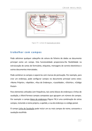 CRIAR MAILINGS




                         Figura 73 – campo de Impressão em Série




trabalhar com campos

Pode adicionar qualquer cabeçalho de coluna do ficheiro de dados ao documento
principal como um campo. Esta funcionalidade proporciona-lhe flexibilidade na
estruturação de cartas de formulário, etiquetas, mensagens de correio electrónico e
outros documentos intercalados.

Pode combinar os campos e separá-los com marcas de pontuação. Por exemplo, para
criar um endereço, pode configurar campos no documento principal como estes:
«Nome Próprio», «Apelido», «Rua do Endereço», «Localidade», «Distrito», «Código
Postal»

Para elementos utilizados com frequência, tais como blocos de endereços e linhas de
saudação, o Word fornece campos compostos que agrupam um número de campos.
Por exemplo: o campo bloco de endereços (Figura 74) é uma combinação de vários
campos, incluindo o nome próprio, o apelido, a rua do endereço e o código postal.

O campo Linha de Saudação pode incluir um ou mais campos de nome, consoante a
saudação escolhida
 