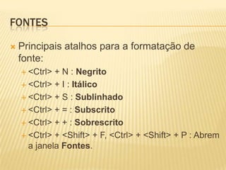 FONTES
 Principais atalhos para a formatação de
fonte:
 <Ctrl> + N : Negrito
 <Ctrl> + I : Itálico
 <Ctrl> + S : Sublinhado
 <Ctrl> + = : Subscrito
 <Ctrl> + + : Sobrescrito
 <Ctrl> + <Shift> + F, <Ctrl> + <Shift> + P : Abrem
a janela Fontes.
 