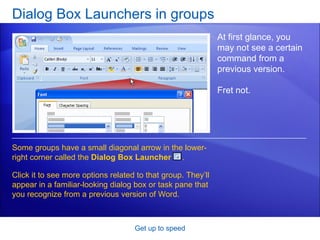 Dialog Box Launchers in groups Get up to speed At first glance, you may not see a certain command from a previous version. Fret not.  Some groups have a small diagonal arrow in the lower-right corner called the  Dialog Box Launcher  . Click it to see more options related to that group. They’ll appear in a familiar-looking dialog box or task pane that you recognize from a previous version of Word.  