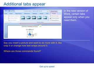 Additional tabs appear Get up to speed In the new version of Word, certain tabs appear only when you need them.  Say you insert a picture and want to do more with it, like crop it or change how text wraps around it.  Where are those commands found?  