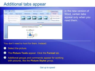 Additional tabs appear Get up to speed In the new version of Word, certain tabs appear only when you need them.  Select the picture. The  Picture Tools  appear. Click the  Format  tab. Additional groups and commands appear for working with pictures, like the  Picture Styles  group. You don’t need to hunt for them. Instead: 