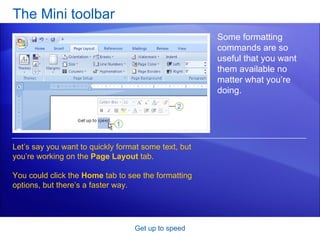 The Mini toolbar Get up to speed Some formatting commands are so useful that you want them available no matter what you’re doing. Let’s say you want to quickly format some text, but you’re working on the  Page Layout  tab.  You could click the  Home  tab to see the formatting options, but there’s a faster way.  