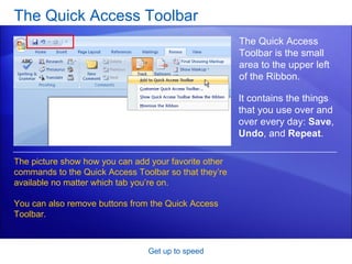 The Quick Access Toolbar Get up to speed The Quick Access Toolbar is the small area to the upper left of the Ribbon. The picture show how you can add your favorite other commands to the Quick Access Toolbar so that they’re available no matter which tab you’re on. You can also remove buttons from the Quick Access Toolbar. It contains the things that you use over and over every day:  Save ,  Undo , and  Repeat . 