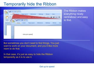 Temporarily hide the Ribbon Get up to speed The Ribbon makes everything nicely centralized and easy to find. But sometimes you don’t need to find things. You just want to work on your document, and you’d like more room to do that.  In that case, it’s just as easy to hide the Ribbon temporarily as it is to use it.  