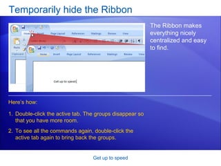 Temporarily hide the Ribbon Get up to speed The Ribbon makes everything nicely centralized and easy to find. Double-click the active tab. The groups disappear so that you have more room. To see all the commands again, double-click the active tab again to bring back the groups. Here’s how: 