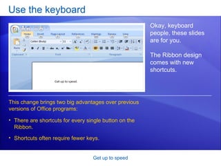 Use the keyboard Get up to speed Okay, keyboard people, these slides are for you.  The Ribbon design comes with new shortcuts.  There are shortcuts for every single button on the Ribbon. Shortcuts often require fewer keys.  This change brings two big advantages over previous versions of Office programs: 