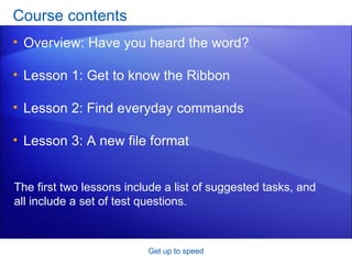 Course contents Overview: Have you heard the word? Lesson 1: Get to know the Ribbon Lesson 2: Find everyday commands Lesson 3: A new file format Get up to speed The first two lessons include a list of suggested tasks, and all include a set of test questions. 