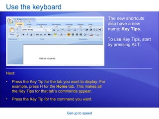 Use the keyboard Get up to speed The new shortcuts also have a new name:  Key Tips . Press the Key Tip for the tab you want to display. For example, press H for the  Home  tab. This makes all the Key Tips for that tab’s commands appear. Press the Key Tip for the command you want.  Next: To use Key Tips, start by pressing ALT.  