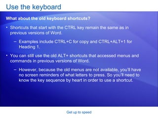 Shortcuts that start with the CTRL key remain the same as in previous versions of Word.  Examples include CTRL+C for copy and CTRL+ALT+1 for Heading 1. You can still use the old ALT+ shortcuts that accessed menus and commands in previous versions of Word. However, because the old menus are not available, you’ll have no screen reminders of what letters to press. So you’ll need to know the key sequence by heart in order to use a shortcut. Use the keyboard  Get up to speed What about the old keyboard shortcuts? 