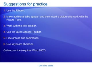 Suggestions for practice Use the Ribbon. Make additional tabs appear, and then insert a picture and work with the Picture Tools.  Work with the Mini toolbar. Use the Quick Access Toolbar. Hide groups and commands. Use keyboard shortcuts.  Get up to speed Online practice  (requires Word 2007) 