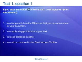 Test 1, question 1 If you click this button  in Word 2007, what happens? (Pick one answer.) Get up to speed You temporarily hide the Ribbon so that you have more room for your document.  You apply a bigger font size to your text.  You see additional options.  You add a command to the Quick Access Toolbar.  